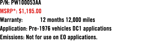 P/N: PW100053AA MSRP*: $1,195.00 Warranty: 12 months 12,000 miles Application: Pre 1976 vehicles DC1 applications Emi...