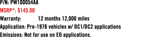 P/N: PW100054AA MSRP*: $145.00 Warranty: 12 months 12,000 miles Application: Pre 1976 vehicles w/ DC1/DC2 application...